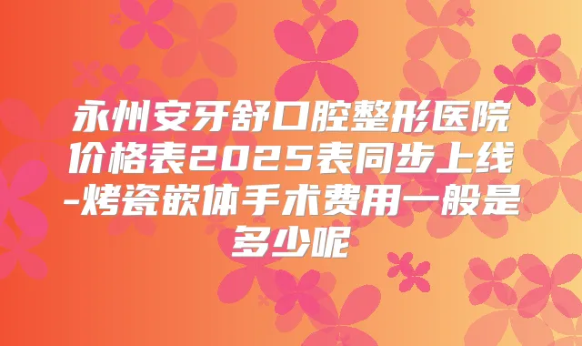 永州安牙舒口腔整形医院价格表2025表同步上线-烤瓷嵌体手术费用一般是多少呢