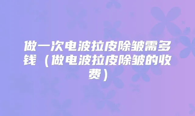 做一次电波拉皮除皱需多钱（做电波拉皮除皱的收费）