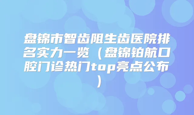 盘锦市智齿阻生齿医院排名实力一览（盘锦铂航口腔门诊热门top亮点公布）