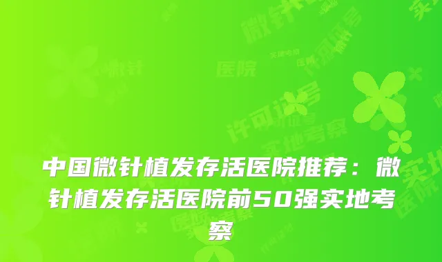 中国微针植发存活医院推荐：微针植发存活医院前50强实地考察