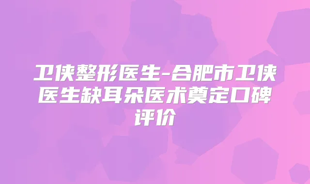 卫侠整形医生-合肥市卫侠医生缺耳朵医术奠定口碑评价