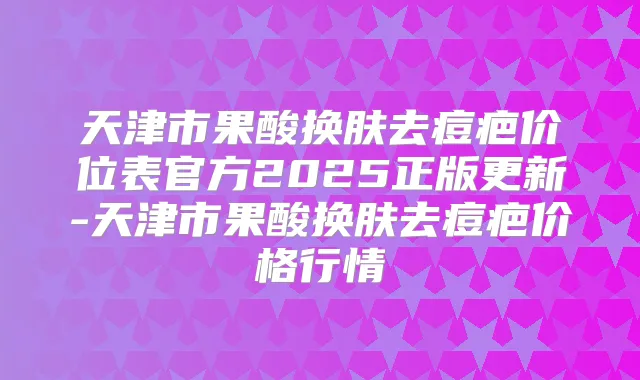 天津市果酸换肤去痘疤价位表官方2025正版更新-天津市果酸换肤去痘疤价格行情