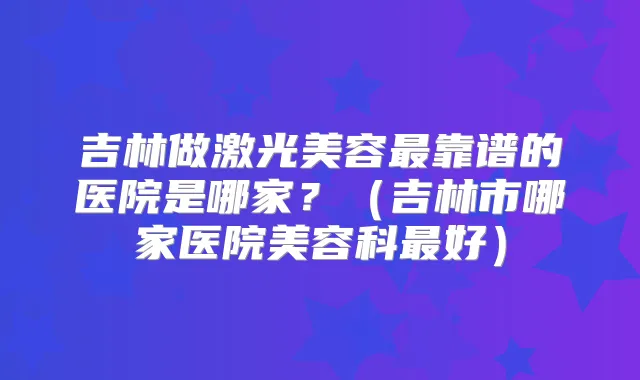 吉林做激光美容靠谱的医院是哪家?(吉林市哪家医院美容科好)
