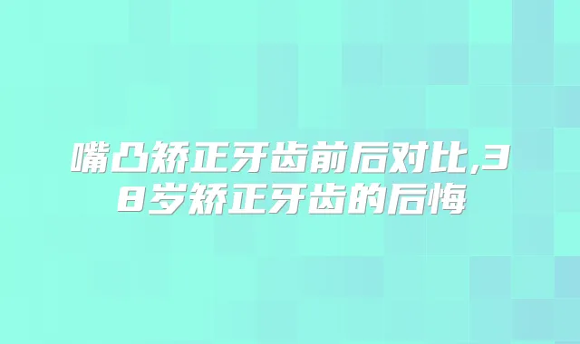 嘴凸矫正牙齿前后对比,38岁矫正牙齿的后悔