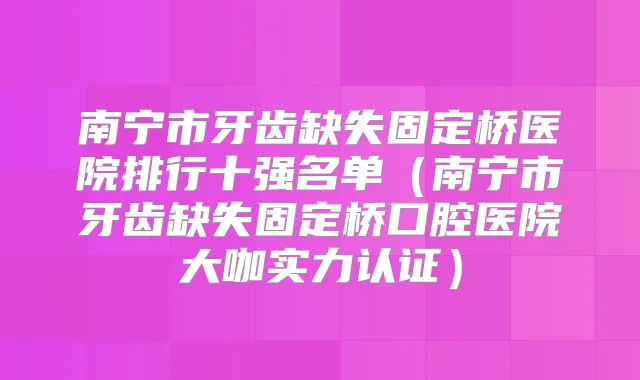 南宁市牙齿缺失固定桥医院排行十强名单（南宁市牙齿缺失固定桥口腔医院大咖实力认证）