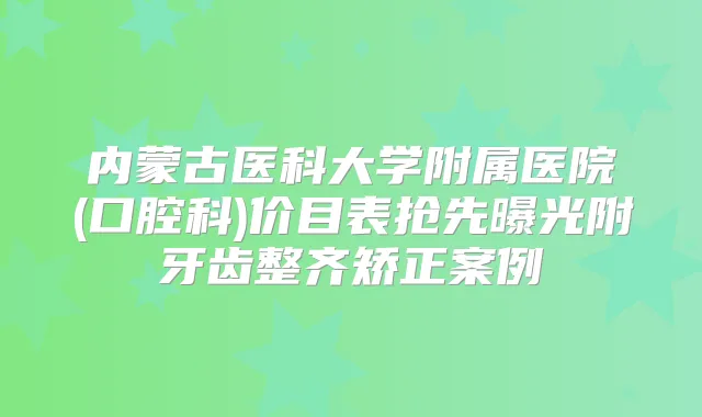 内蒙古医科大学附属医院(口腔科)价目表抢先曝光附牙齿整齐矫正案例