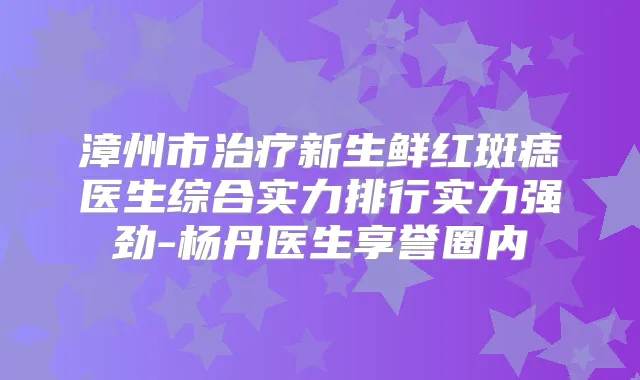 漳州市新生鲜红斑痣医生综合实力排行实力强劲-杨丹医生享誉圈内