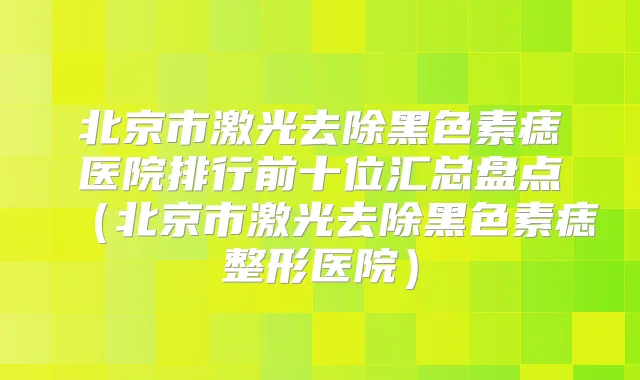 北京市激光去除黑色素痣医院排行前十位汇总盘点（北京市激光去除黑色素痣整形医院）