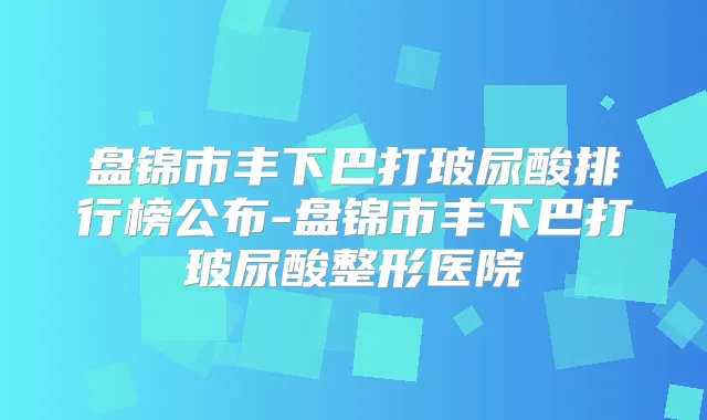 盘锦市丰下巴打玻尿酸排行榜公布-盘锦市丰下巴打玻尿酸整形医院