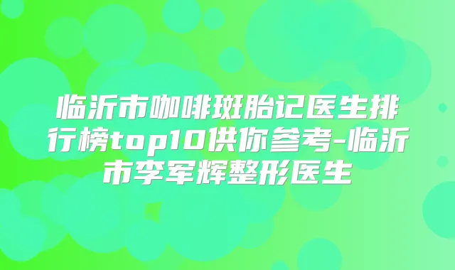 临沂市咖啡斑胎记医生排行榜top10供你参考-临沂市李军辉整形医生