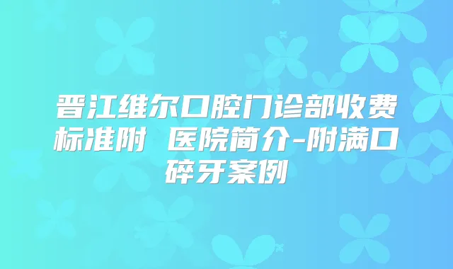 晋江维尔口腔门诊部收费标准附 医院简介-附满口碎牙案例