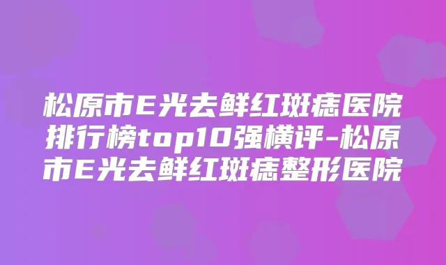 松原市E光去鲜红斑痣医院排行榜top10强横评-松原市E光去鲜红斑痣整形医院