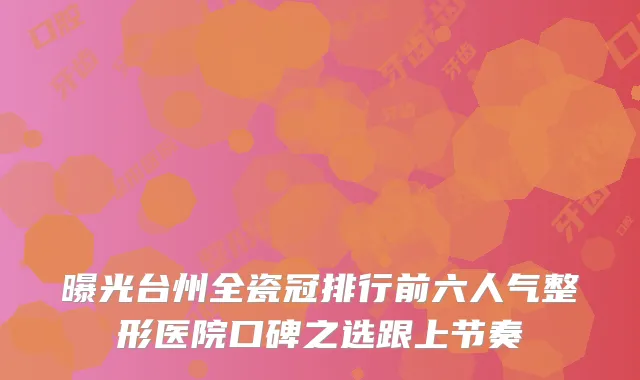 曝光台州全瓷冠排行前六人气整形医院口碑之选跟上节奏