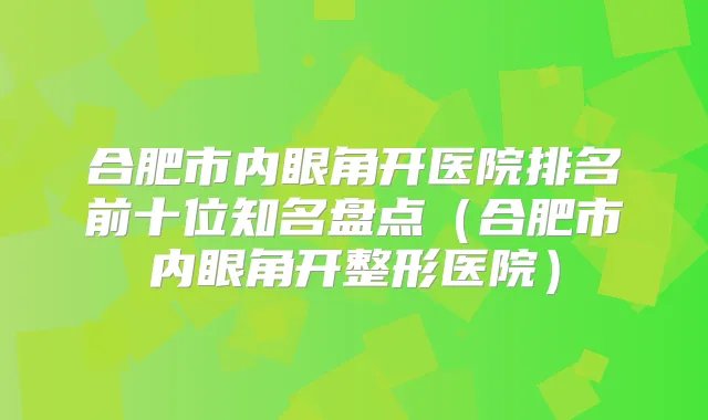 合肥市内眼角开医院排名前十位知名盘点（合肥市内眼角开整形医院）