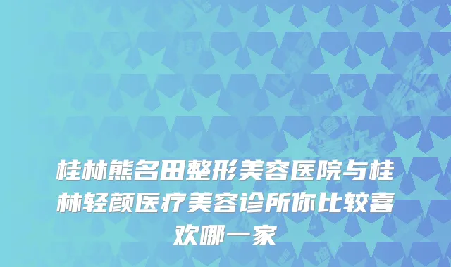 桂林熊名田整形美容医院与桂林轻颜医疗美容诊所你比较喜欢哪一家