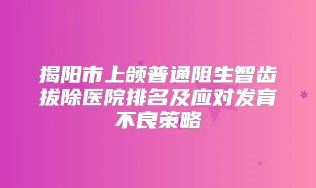 揭阳市上颌普通阻生智齿拔除医院排名及应对发育不良策略