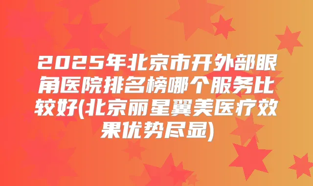 2025年北京市开外部眼角医院排名榜哪个服务比较好(北京丽星翼美医疗效果优势尽显)