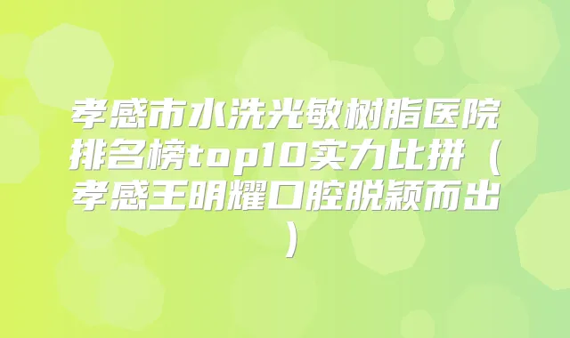 孝感市水洗光敏树脂医院排名榜top10实力比拼（孝感王明耀口腔脱颖而出）