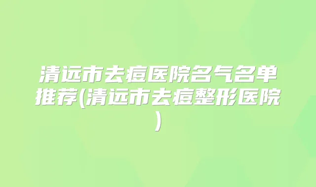 清远市去痘医院名气名单推荐(清远市去痘整形医院)