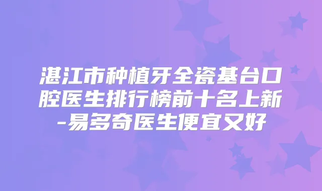 湛江市种植牙全瓷基台口腔医生排行榜前十名上新-易多奇医生便宜又好