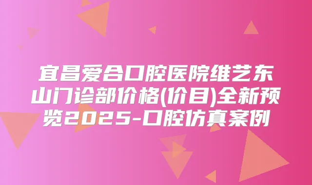宜昌爱合口腔医院维艺东山门诊部价格(价目)全新预览2025-口腔仿真案例