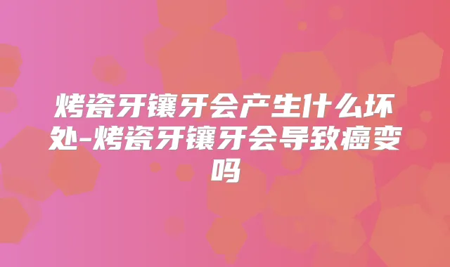 烤瓷牙镶牙会产生什么坏处-烤瓷牙镶牙会导致癌变吗
