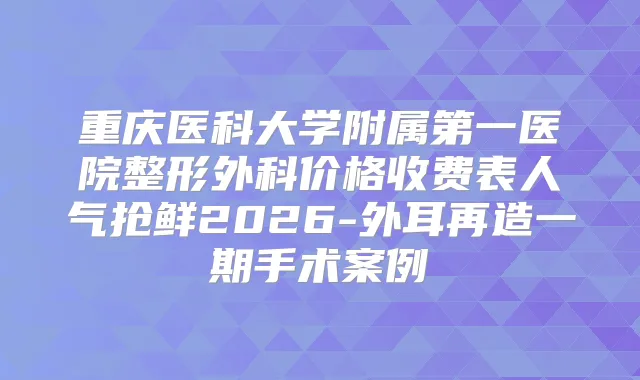 重庆医科大学附属第一医院整形外科价格收费表人气抢鲜2026-外耳再造一期手术案例