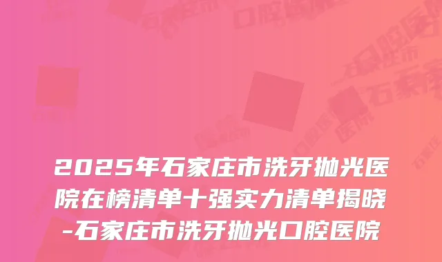2025年石家庄市洗牙抛光医院在榜清单十强实力清单揭晓-石家庄市洗牙抛光口腔医院