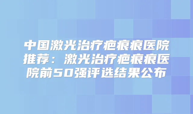 中国激光疤痕痕医院推荐：激光疤痕痕医院前50强评选结果公布