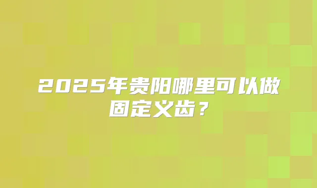 2025年贵阳哪里可以做固定义齿?