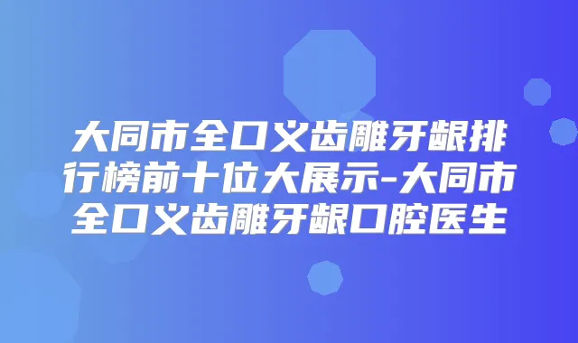 大同市全口义齿雕牙龈排行榜前十位大展示-大同市全口义齿雕牙龈口腔医生