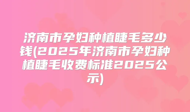 济南市孕妇种植睫毛多少钱(2025年济南市孕妇种植睫毛收费标准2025公示)