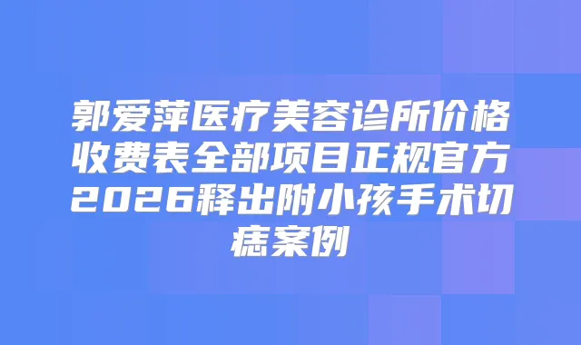 郭爱萍医疗美容诊所价格收费表全部项目正规官方2026释出附小孩手术切痣案例