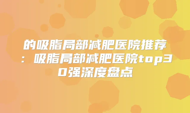 的吸脂局部减肥医院推荐：吸脂局部减肥医院top30强深度盘点