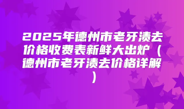 2025年德州市老牙渍去价格收费表新鲜大出炉（德州市老牙渍去价格详解）