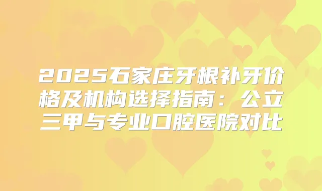 2025石家庄牙根补牙价格及机构选择指南：公立三甲与专业口腔医院对比
