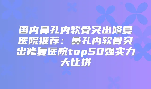 国内鼻孔内软骨突出修复医院推荐：鼻孔内软骨突出修复医院top50强实力大比拼