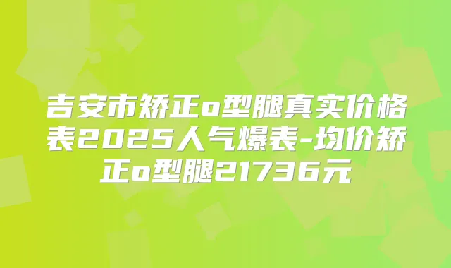 吉安市矫正o型腿真实价格表2025人气爆表-均价矫正o型腿21736元