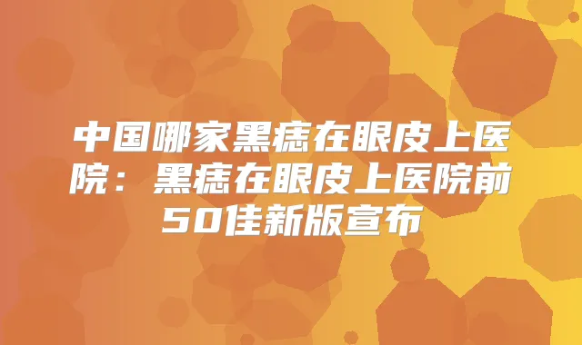 中国哪家黑痣在眼皮上医院：黑痣在眼皮上医院前50佳新版宣布