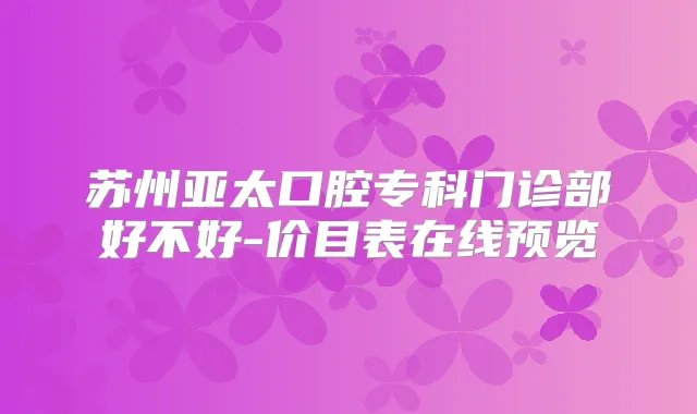苏州亚太口腔专科门诊部好不好-价目表在线预览