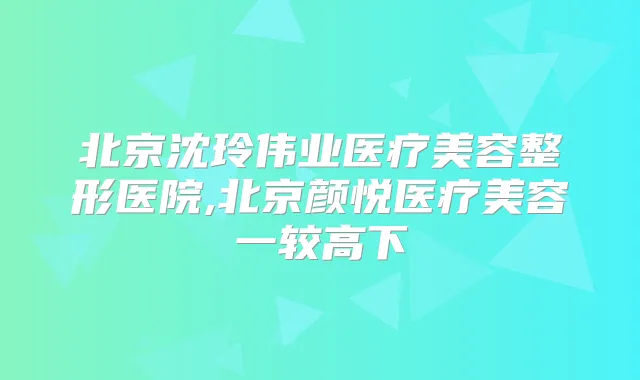 北京沈玲伟业医疗美容整形医院,北京颜悦医疗美容一较高下