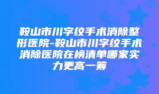 鞍山市川字纹手术消除整形医院-鞍山市川字纹手术消除医院在榜清单哪家实力更高一筹