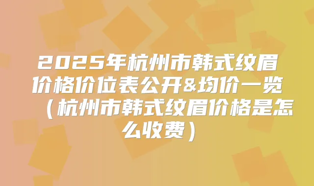 2025年杭州市韩式纹眉价格价位表公开&均价一览（杭州市韩式纹眉价格是怎么收费）
