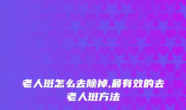 老人斑怎么去除掉,有效的去老人斑方法
