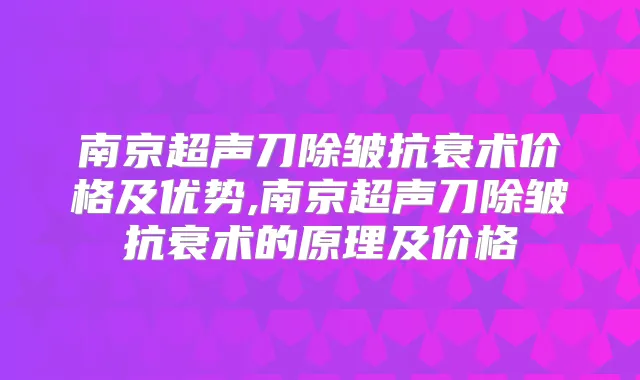 南京超声刀除皱抗衰术价格及优势,南京超声刀除皱抗衰术的原理及价格