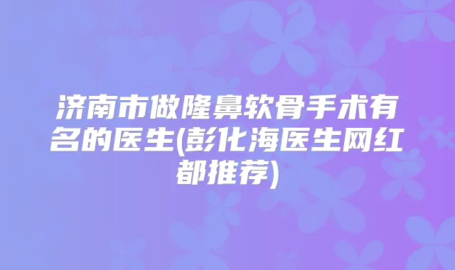 济南市做隆鼻软骨手术有名的医生(彭化海医生网红都推荐)