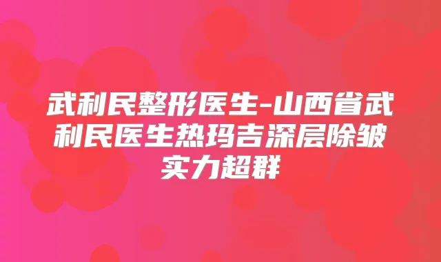 武利民整形医生-山西省武利民医生热玛吉深层除皱实力超群