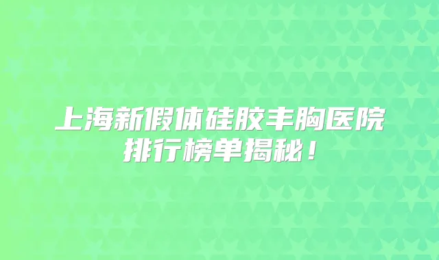 上海新假体硅胶丰胸医院排行榜单揭秘！