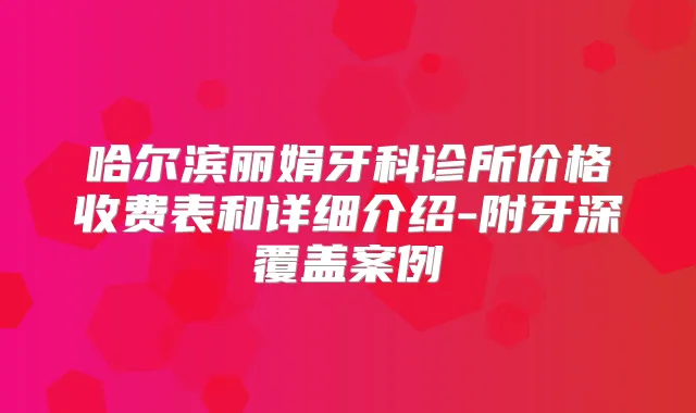 哈尔滨丽娟牙科诊所价格收费表和详细介绍-附牙深覆盖案例