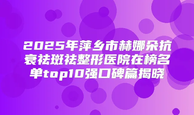 2025年萍乡市赫娜朵抗衰祛斑祛整形医院在榜名单top10强口碑篇揭晓
